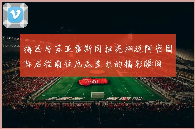 梅西与苏亚雷斯同框亮相迈阿密国际启程前往厄瓜多尔的精彩瞬间