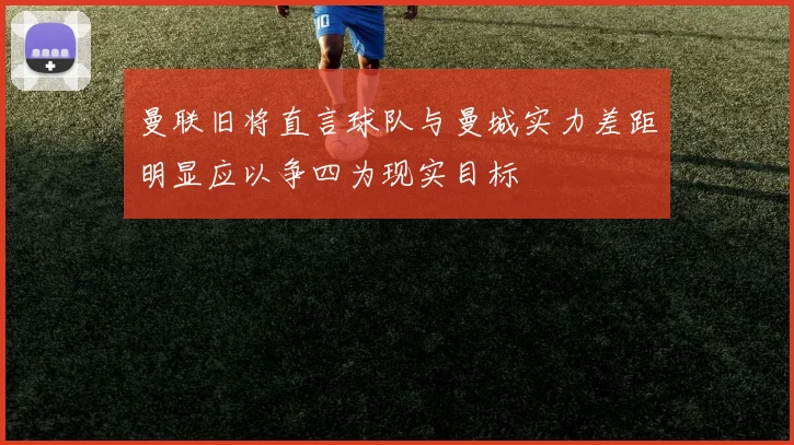 曼联旧将直言球队与曼城实力差距明显应以争四为现实目标