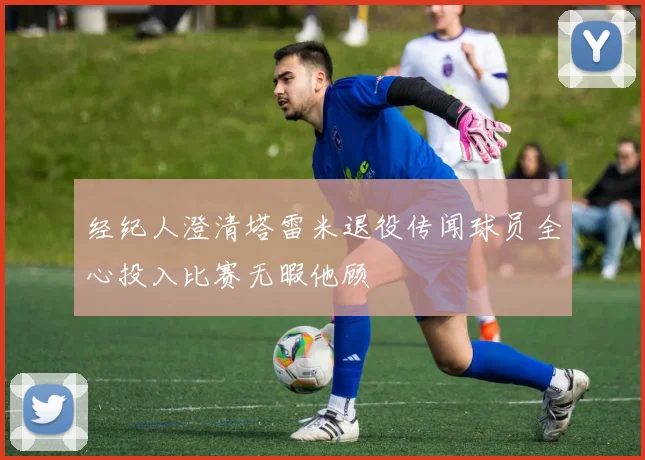 经纪人澄清塔雷米退役传闻球员全心投入比赛无暇他顾