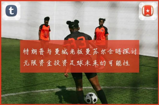 特朗普与曼城老板曼苏尔会晤探讨无限资金投资足球未来的可能性