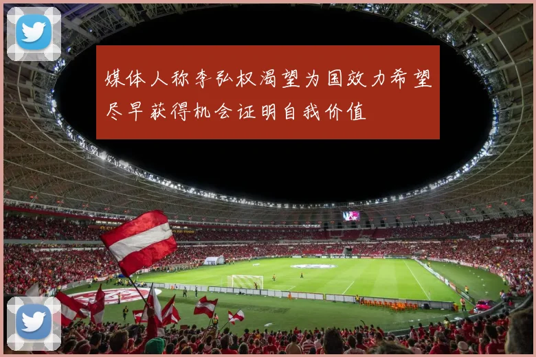 媒体人称李弘权渴望为国效力希望尽早获得机会证明自我价值
