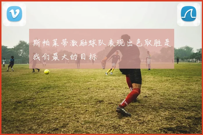 斯帕莱蒂激励球队表现出色取胜是我们最大的目标