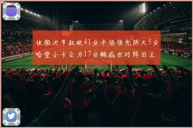 快船次节狂砍41分半场领先热火5分哈登小卡合力17分鲍威尔对阵旧主贡献13分