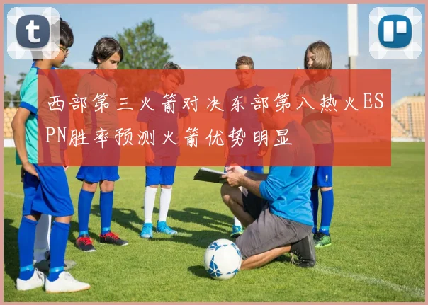 西部第三火箭对决东部第八热火ESPN胜率预测火箭优势明显