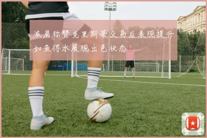 浓眉称赞克里斯蒂交易后表现提升如鱼得水展现出色状态