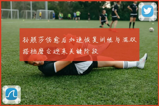 孙颖莎伤愈后加速恢复训练与混双搭档磨合迎来关键阶段