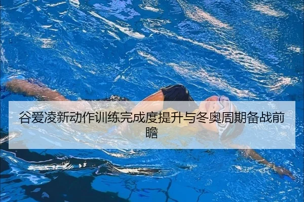 谷爱凌新动作训练完成度提升与冬奥周期备战前瞻