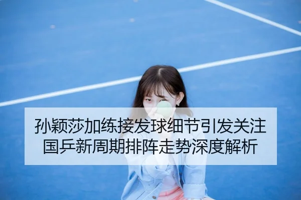 孙颖莎加练接发球细节引发关注 国乒新周期排阵走势深度解析